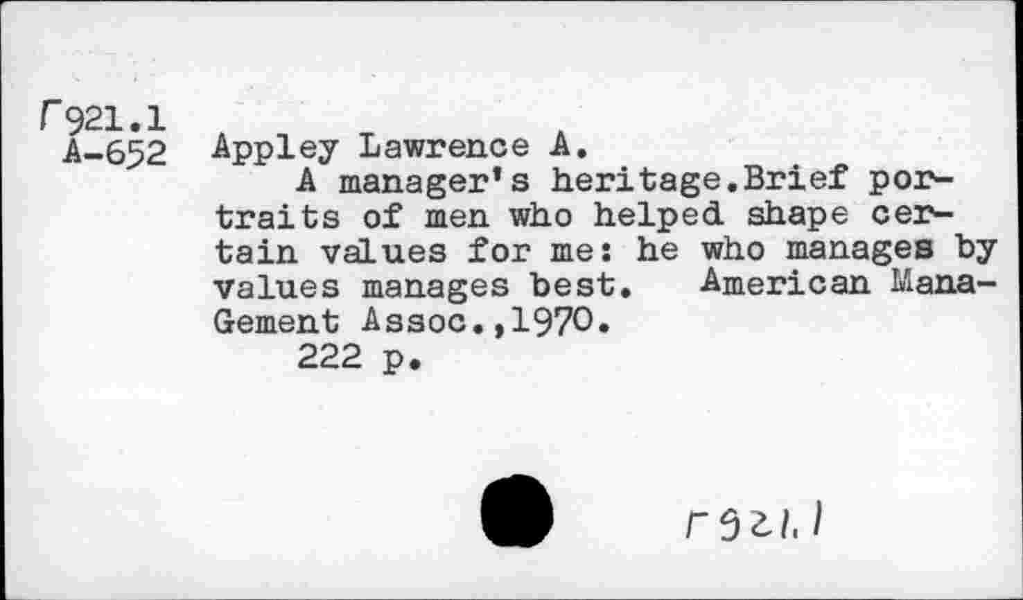 ﻿r921.1
A-652
Appley Lawrence A.
A manager’s heritage.Brief portraits of men who helped shape certain values for me: he who manages by values manages best. American Mana-Gement Assoc.,1970.
222 p.
I